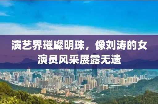 演藝界璀璨明珠，像劉濤的女演員風(fēng)采展露無(wú)遺
