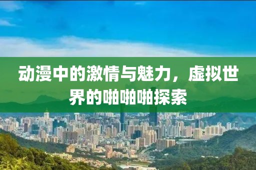 動(dòng)漫中的激情與魅力，虛擬世界的啪啪啪探索