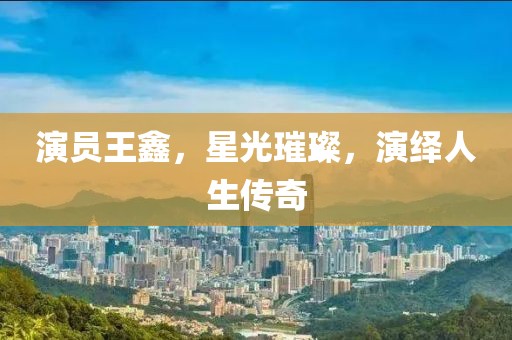 演員王鑫，星光璀璨，演繹人生傳奇