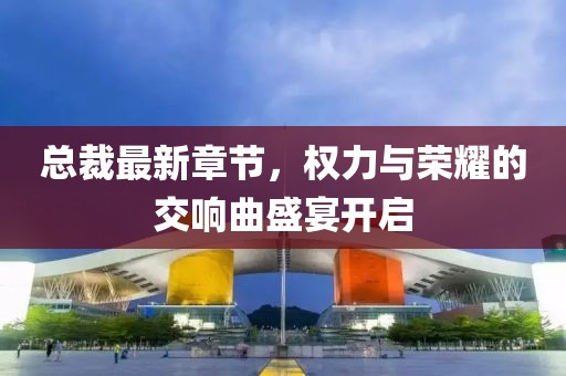總裁最新章節(jié)，權(quán)力與榮耀的交響曲盛宴開啟