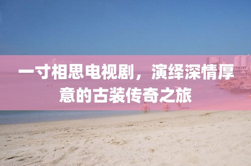 一寸相思電視劇，演繹深情厚意的古裝傳奇之旅