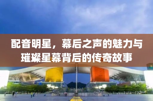 配音明星，幕后之聲的魅力與璀璨星幕背后的傳奇故事
