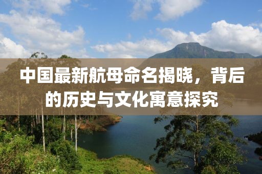 中國最新航母命名揭曉，背后的歷史與文化寓意探究