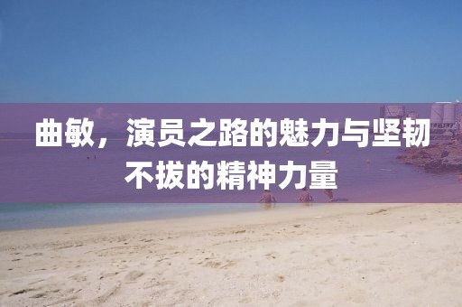 曲敏，演員之路的魅力與堅(jiān)韌不拔的精神力量