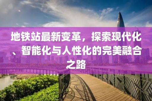 地鐵站最新變革，探索現(xiàn)代化、智能化與人性化的完美融合之路