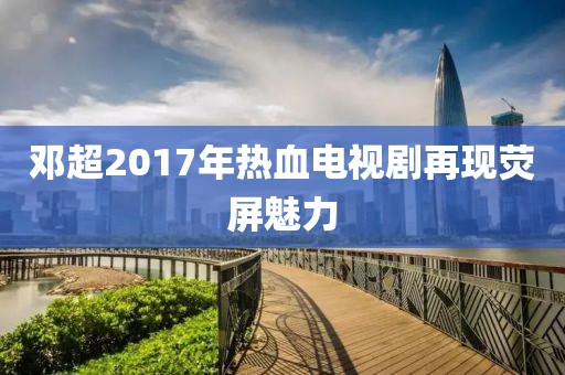 鄧超2017年熱血電視劇再現(xiàn)熒屏魅力