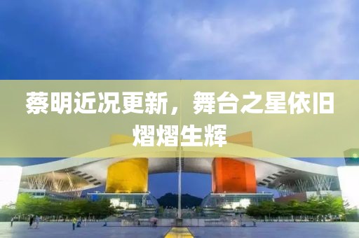 蔡明近況更新，舞臺(tái)之星依舊熠熠生輝