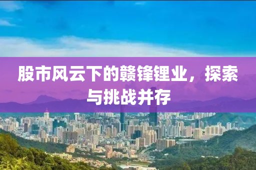 股市風云下的贛鋒鋰業(yè)，探索與挑戰(zhàn)并存