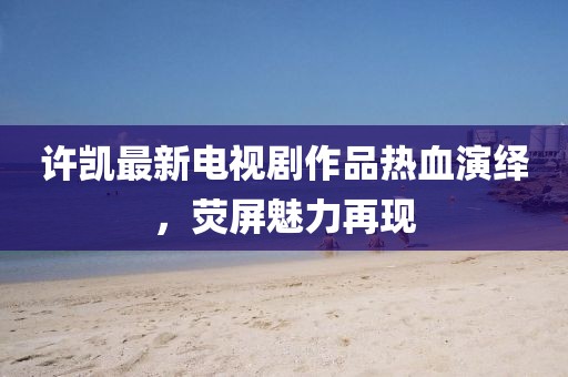 許凱最新電視劇作品熱血演繹，熒屏魅力再現(xiàn)