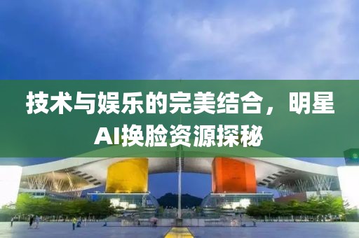 技術(shù)與娛樂(lè)的完美結(jié)合，明星AI換臉資源探秘