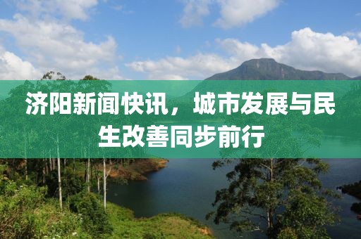 濟(jì)陽新聞快訊，城市發(fā)展與民生改善同步前行