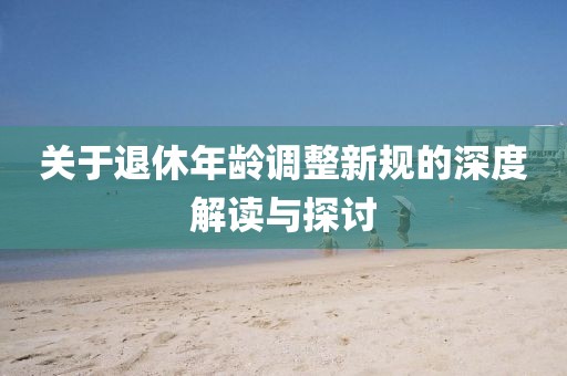 關(guān)于退休年齡調(diào)整新規(guī)的深度解讀與探討