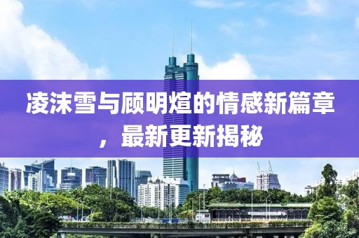 凌沫雪與顧明煊的情感新篇章，最新更新揭秘