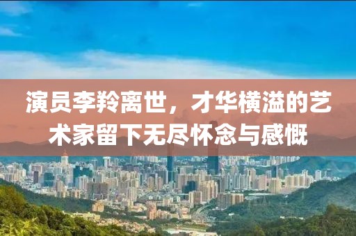 演員李羚離世，才華橫溢的藝術家留下無盡懷念與感慨