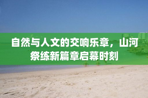 自然與人文的交響樂章，山河祭練新篇章啟幕時(shí)刻