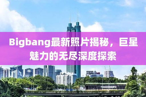 Bigbang最新照片揭秘，巨星魅力的無盡深度探索
