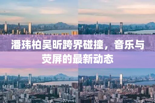 潘瑋柏吳昕跨界碰撞，音樂與熒屏的最新動(dòng)態(tài)