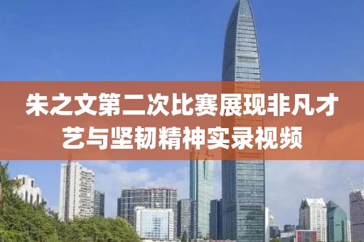朱之文第二次比賽展現(xiàn)非凡才藝與堅韌精神實錄視頻