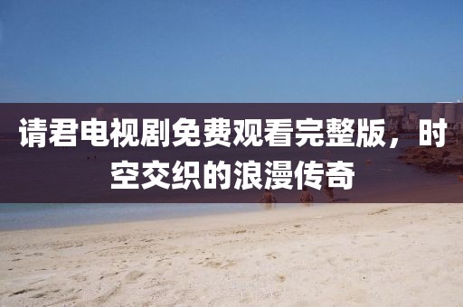 請(qǐng)君電視劇免費(fèi)觀看完整版，時(shí)空交織的浪漫傳奇