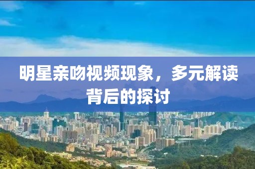 明星親吻視頻現(xiàn)象，多元解讀背后的探討