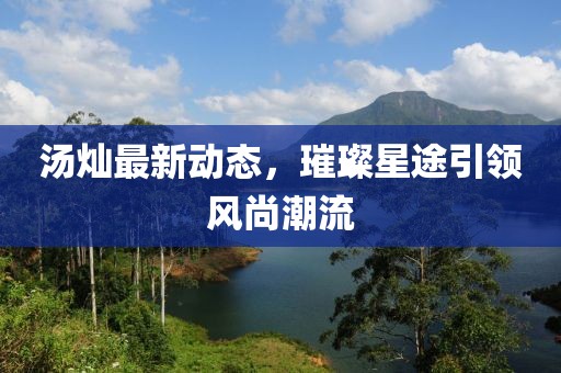 湯燦最新動態(tài)，璀璨星途引領(lǐng)風(fēng)尚潮流