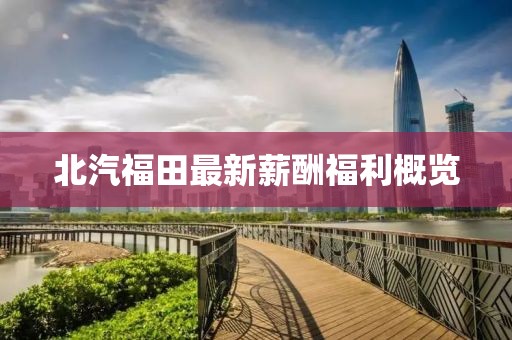 北汽福田最新薪酬福利概覽