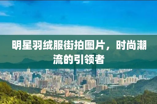 明星羽絨服街拍圖片，時尚潮流的引領者