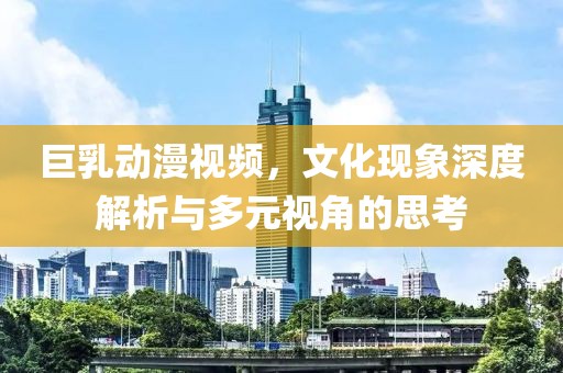 巨乳動漫視頻，文化現(xiàn)象深度解析與多元視角的思考