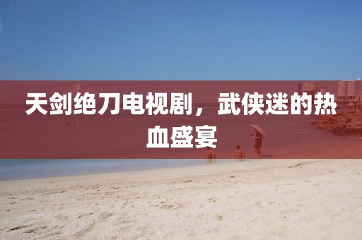 天劍絕刀電視劇，武俠迷的熱血盛宴