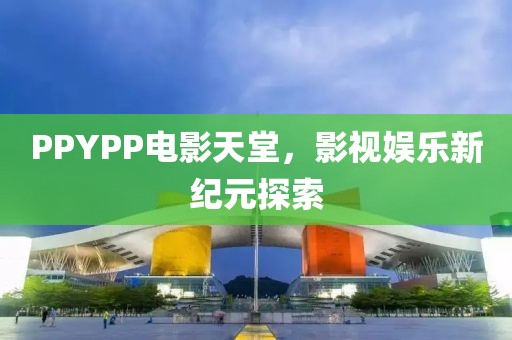 PPYPP電影天堂，影視娛樂(lè)新紀(jì)元探索