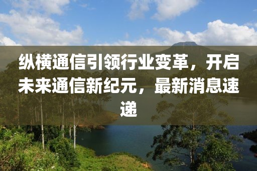 縱橫通信引領(lǐng)行業(yè)變革，開啟未來通信新紀(jì)元，最新消息速遞