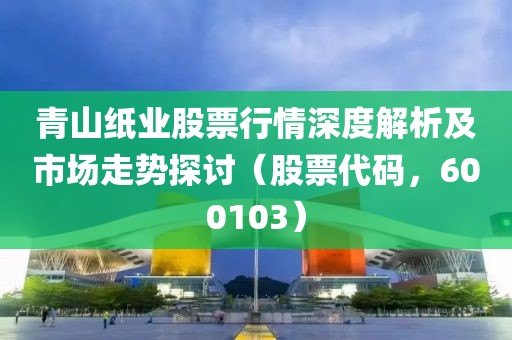 青山紙業(yè)股票行情深度解析及市場(chǎng)走勢(shì)探討（股票代碼，600103）