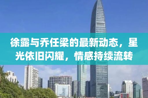 徐露與喬任梁的最新動態(tài)，星光依舊閃耀，情感持續(xù)流轉(zhuǎn)