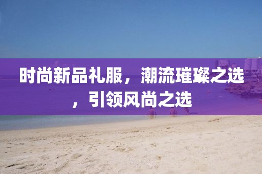 時尚新品禮服，潮流璀璨之選，引領(lǐng)風(fēng)尚之選