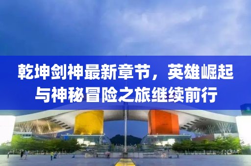 乾坤劍神最新章節(jié)，英雄崛起與神秘冒險(xiǎn)之旅繼續(xù)前行