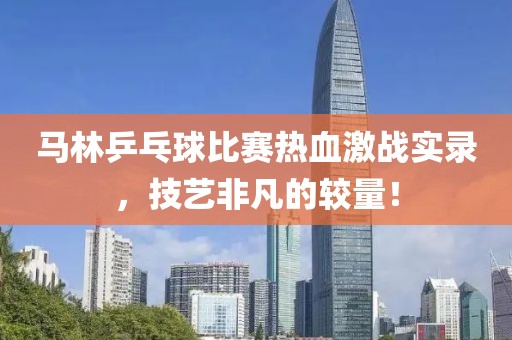 馬林乒乓球比賽熱血激戰(zhàn)實錄，技藝非凡的較量！