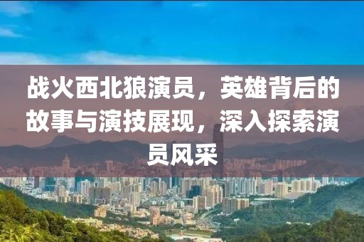 戰(zhàn)火西北狼演員，英雄背后的故事與演技展現(xiàn)，深入探索演員風(fēng)采