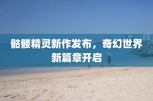 骷髏精靈新作發(fā)布，奇幻世界新篇章開(kāi)啟