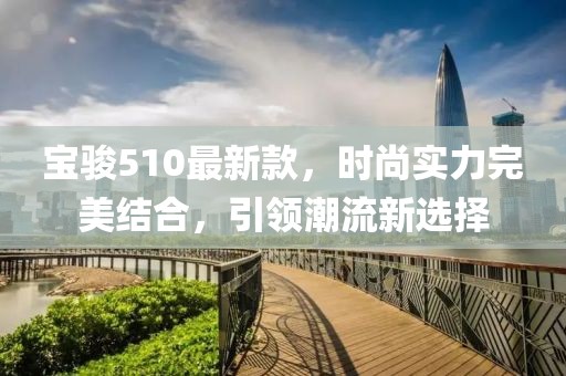 寶駿510最新款，時(shí)尚實(shí)力完美結(jié)合，引領(lǐng)潮流新選擇