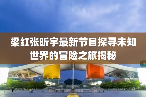 梁紅張昕宇最新節(jié)目探尋未知世界的冒險(xiǎn)之旅揭秘