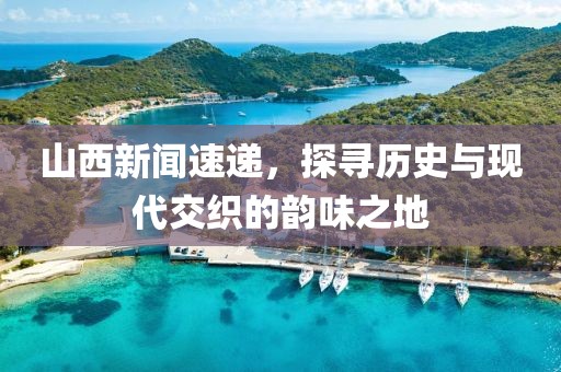 山西新聞速遞，探尋歷史與現(xiàn)代交織的韻味之地