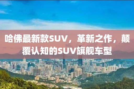 哈佛最新款SUV，革新之作，顛覆認(rèn)知的SUV旗艦車型