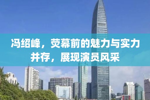 馮紹峰，熒幕前的魅力與實力并存，展現(xiàn)演員風采
