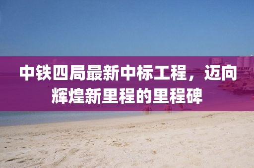 中鐵四局最新中標(biāo)工程，邁向輝煌新里程的里程碑