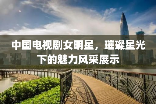 中國(guó)電視劇女明星，璀璨星光下的魅力風(fēng)采展示