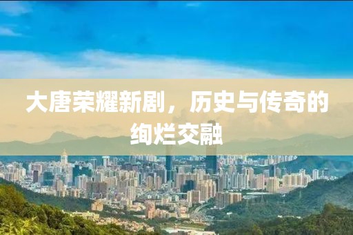 大唐榮耀新劇，歷史與傳奇的絢爛交融