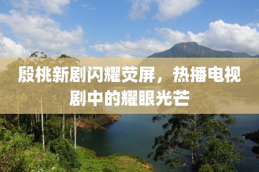 殷桃新劇閃耀熒屏，熱播電視劇中的耀眼光芒
