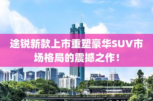 途銳新款上市重塑豪華SUV市場格局的震撼之作！