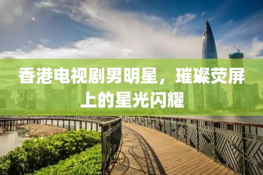 香港電視劇男明星，璀璨熒屏上的星光閃耀