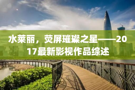 水萊麗，熒屏璀璨之星——2017最新影視作品綜述